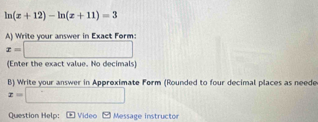 ln (x+12)-ln (x+11)=3
A) Write your answer in Exact Form:
x=□
(Enter the exact value. No decimals) 
B) Write your answer in Approximate Form (Rounded to four decimal places as neede
x=□
Question Help: Video Message instructor