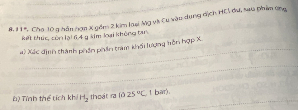 8.11*. Cho 10 g hỗn hợp X gồm 2 kim loại Mg và Cu vào dung dịch HCI dư, sau phản ứng 
kết thúc, còn lại 6, 4 g kim loại không tan. 
_ 
a) Xác định thành phần phần trăm khối lượng hỗn hợp X. 
_ 
_ 
b) Tính thể tích khí H_2 thoát ra (025°C , 1 bar).