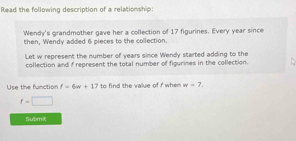 Read the following description of a relationship: 
Wendy's grandmother gave her a collection of 17 figurines. Every year since 
then, Wendy added 6 pieces to the collection. 
Let w represent the number of years since Wendy started adding to the 
collection and f represent the total number of figurines in the collection. 
Use the function f=6w+17 to find the value of f when w=7.
f=□
Submit