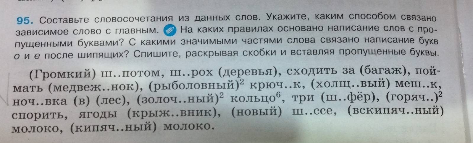 Составыте словосочетания из данных слов. Укажите, каким способом связано 
зависимое слово с главным. На каких πравилах основано налисание слов с лро- 
лушенными буквами? С какими значимыми частями слова связано написание букв 
о ие после шипяших? Спишите, раскрывая скобки и вставляя пропушенные буквы. 
(Γромкий) ш.πотом, ш.рох (деревья), сходиτь за (багаж), пой- 
μать (медвеж.нок), (рыболовный) ^2 крюч.к, (холш.вый) меш..к, 
ноч.вка (в) (лес), (золоч..ный )^2 KOJIb uo^6 , три (ш.фёр), (горяч.. )^2
спорить, ягоды (крыж.вник), (новый) Ⅲ..ссе, (вскипяч.ный) 
молоко, (кипяч.ный) молоко.