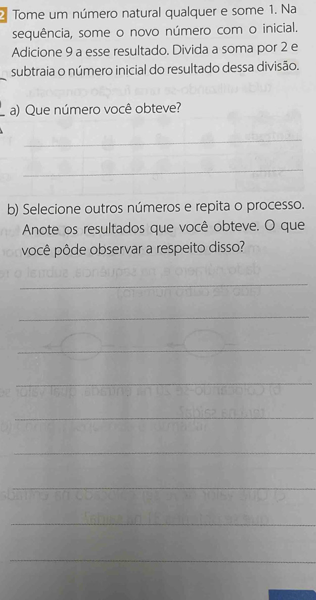 Tome um número natural qualquer e some 1. Na 
sequência, some o novo número com o inicial. 
Adicione 9 a esse resultado. Divida a soma por 2 e 
subtraia o número inicial do resultado dessa divisão. 
a) Que número você obteve? 
_ 
_ 
b) Selecione outros números e repita o processo. 
Anote os resultados que você obteve. O que 
você pôde observar a respeito disso? 
_ 
_ 
_ 
_ 
_ 
_ 
_ 
_ 
_