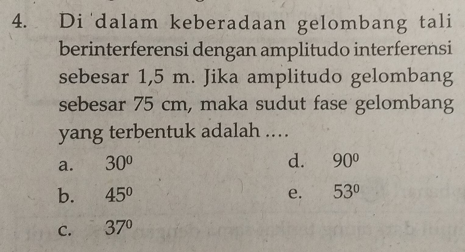 Di dalam keberadaan gelombang tali
berinterferensi dengan amplitudo interferensi
sebesar 1,5 m. Jika amplitudo gelombang
sebesar 75 cm, maka sudut fase gelombang
yang terbentuk adalah ...
a. 30°
d. 90°
b. 45° e. 53°
C. 37°