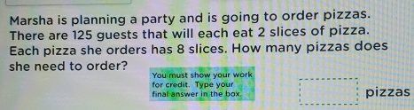 Marsha is planning a party and is going to order pizzas. 
There are 125 guests that will each eat 2 slices of pizza. 
Each pizza she orders has 8 slices. How many pizzas does 
she need to order? 
You must show your work 
for credit. Type your 
final answer in the box. pizzas