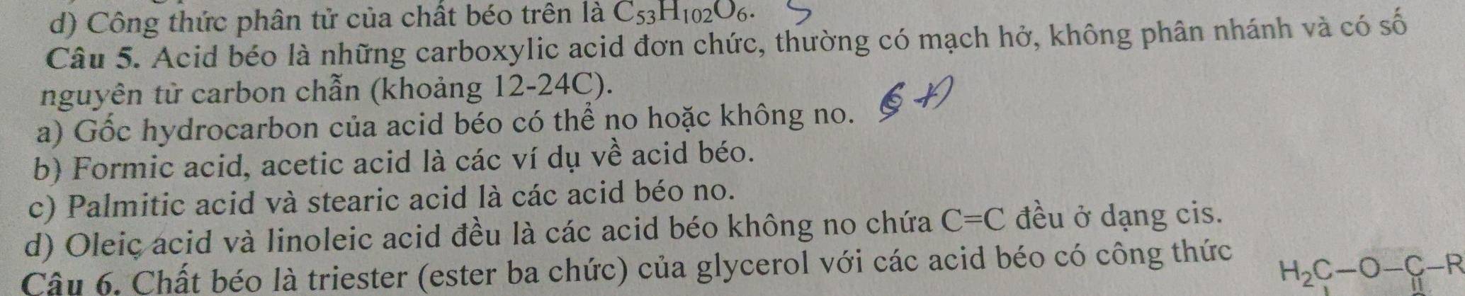 d) Công thức phân tử của chất béo trên là C_53H_102O_6. 
Câu 5. Acid béo là những carboxylic acid đơn chức, thường có mạch hở, không phân nhánh và có số
nguyên tử carbon chẫn (khoảng 12-24C).
a) Gốc hydrocarbon của acid béo có thể no hoặc không no.
b) Formic acid, acetic acid là các ví dụ về acid béo.
c) Palmitic acid và stearic acid là các acid béo no.
d) Oleiç acid và linoleic acid đều là các acid béo không no chứa C=C đều ở dạng cis.
Câu 6. Chất béo là triester (ester ba chức) của glycerol với các acid béo có công thức
H_2C-O-C-R