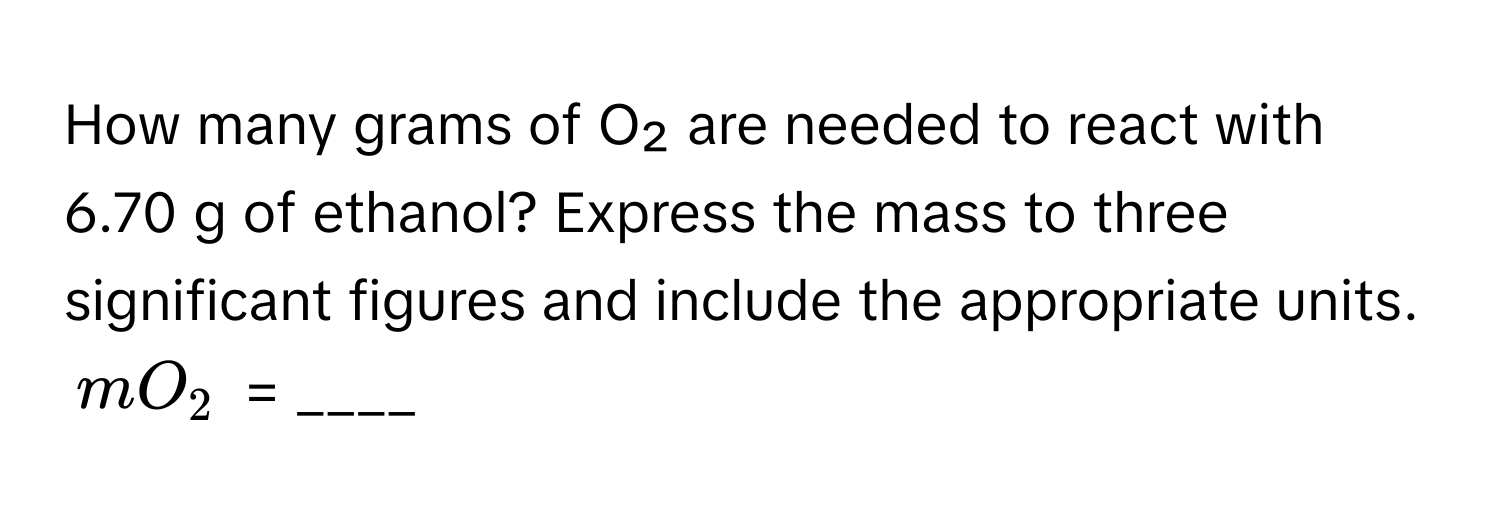 How many grams of O₂ are needed to react with 6.70 g of ethanol? Express the mass to three significant figures and include the appropriate units.

$mO_2$ = ____