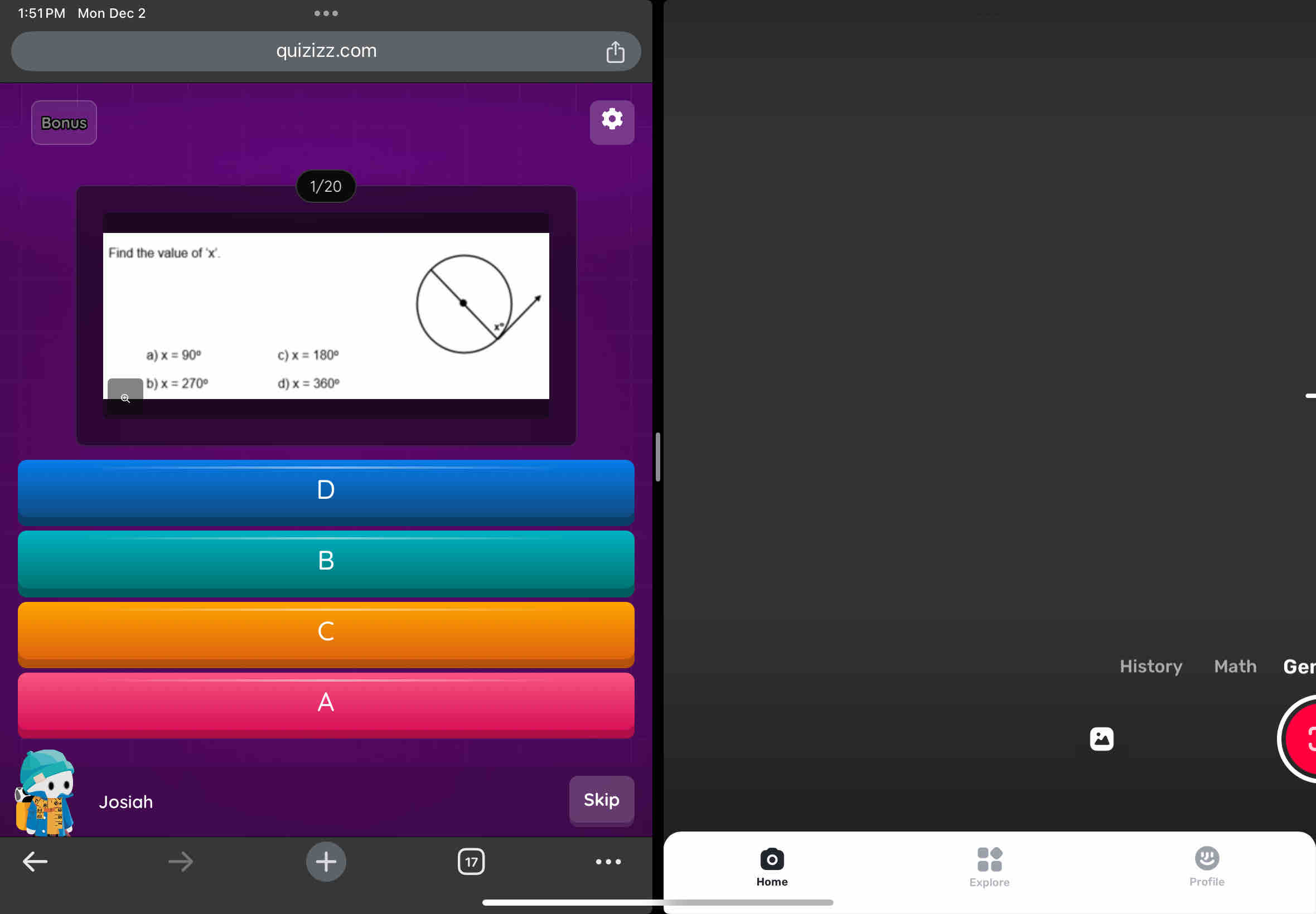 1:51PM Mon Dec 2 …
quizizz.com
Bonus
1/20
Find the value of ' x '.
a) x=90° c) x=180°
b) x=270° d) x=360^o
D
B
C
History Math Ger
A
Josiah Skip
… Profile
Home Explore
