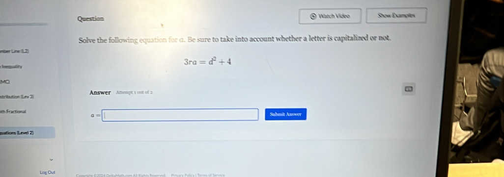 Watch Vídeo 
Question Show Examplos 
Solve the following equation for α. Be sure to take into account whether a letter is capitalized or not. 
mber Line (11.2) 
qual
3ra=d^2+4
MC 
stribution (Lev 3) Answer Attempt 1 out of 2
a=□
ith Fractional Submit Answer 
guations (Level 2) 
Log Out