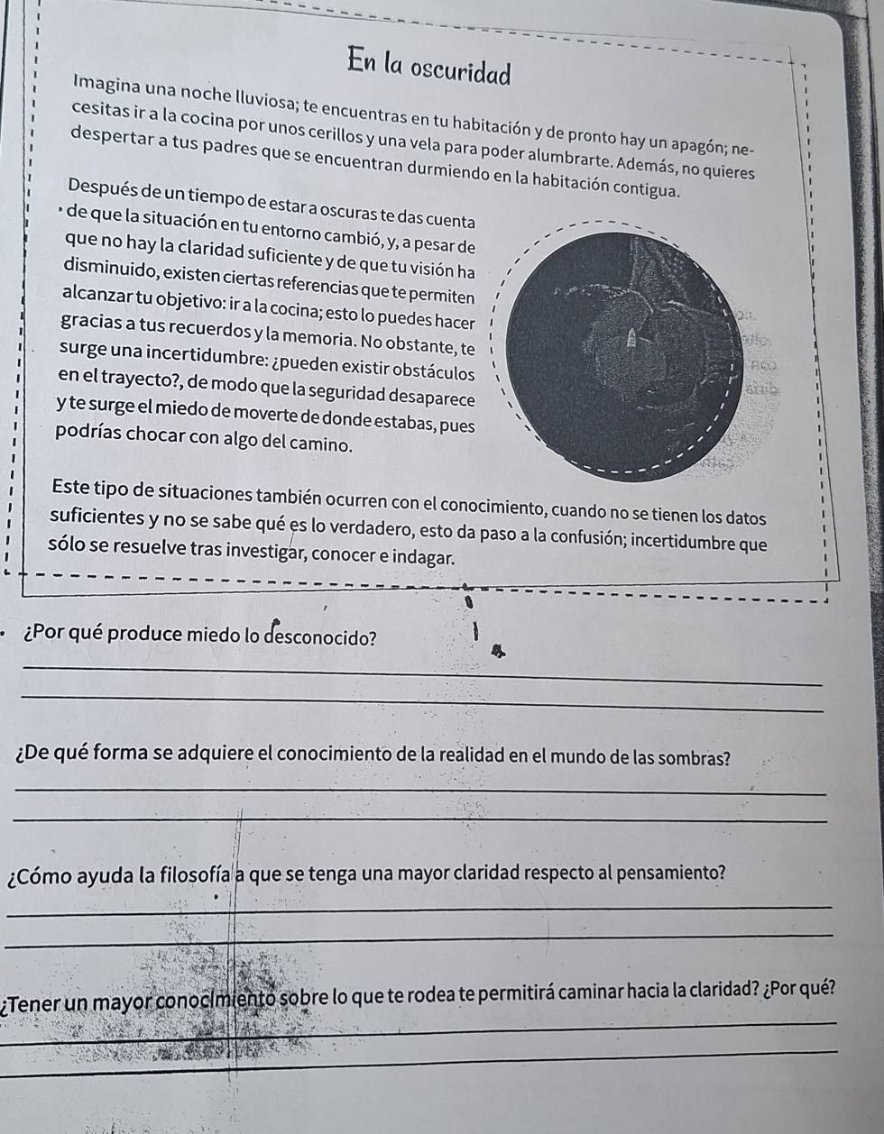 En la oscuridad 
Imagina una noche lluviosa; te encuentras en tu habitación y de pronto hay un apagón; ne- 
cesitas ir a la cocina por unos cerillos y una vela para poder alumbrarte. Además, no quieres 
despertar a tus padres que se encuentran durmiendo en la habitación contigua. 
Después de un tiempo de estar a oscuras te das cuenta 
e de que la situación en tu entorno cambió, y, a pesar de 
que no hay la claridad suficiente y de que tu visión ha 
disminuido, existen ciertas referencias que te permiten 
alcanzar tu objetivo: ir a la cocina; esto lo puedes hacer 
gracias a tus recuerdos y la memoria. No obstante, te 
surge una incer tidumbre: ¿pueden existir obstáculos 
en el trayecto?, de modo que la seguridad desaparece 
y te surge el miedo de moverte de donde estabas, pues 
podrías chocar con algo del camino. 
Este tipo de situaciones también ocurren con el conocimiento, cuando no se tienen los datos 
suficientes y no se sabe qué es lo verdadero, esto da paso a la confusión; incertidumbre que 
sólo se resuelve tras investigar, conocer e indagar. 
¿Por qué produce miedo lo desconocido? 
_ 
_ 
¿De qué forma se adquiere el conocimiento de la realidad en el mundo de las sombras? 
_ 
_ 
¿Cómo ayuda la filosofía a que se tenga una mayor claridad respecto al pensamiento? 
_ 
_ 
_ 
¿Tener un mayor conocimientó sobre lo que te rodea te permitirá caminar hacia la claridad? ¿Por qué? 
_