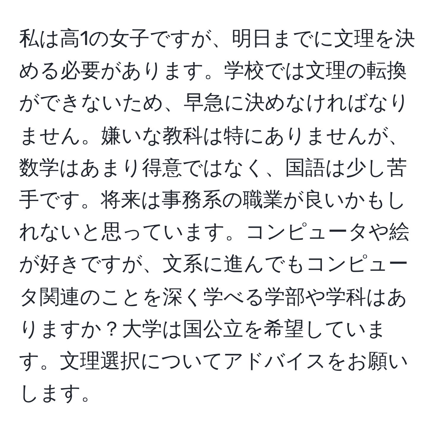 私は高1の女子ですが、明日までに文理を決める必要があります。学校では文理の転換ができないため、早急に決めなければなりません。嫌いな教科は特にありませんが、数学はあまり得意ではなく、国語は少し苦手です。将来は事務系の職業が良いかもしれないと思っています。コンピュータや絵が好きですが、文系に進んでもコンピュータ関連のことを深く学べる学部や学科はありますか？大学は国公立を希望しています。文理選択についてアドバイスをお願いします。