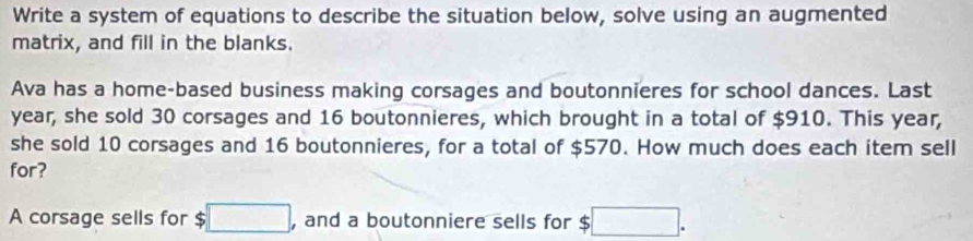 Write a system of equations to describe the situation below, solve using an augmented 
matrix, and fill in the blanks. 
Ava has a home-based business making corsages and boutonnieres for school dances. Last
year, she sold 30 corsages and 16 boutonnieres, which brought in a total of $910. This year, 
she sold 10 corsages and 16 boutonnieres, for a total of $570. How much does each item sell 
for? 
A corsage sells for $ □. , and a boutonniere sells for $ ;□.