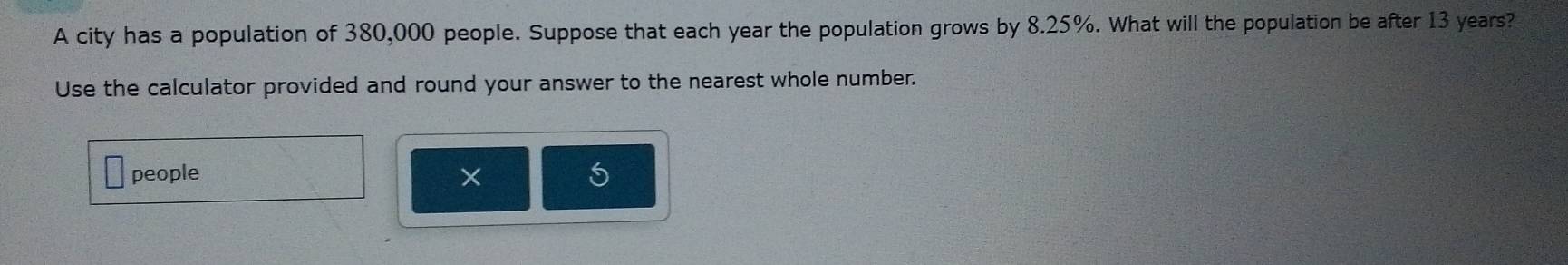 A city has a population of 380,000 people. Suppose that each year the population grows by 8.25%. What will the population be after 13 years? 
Use the calculator provided and round your answer to the nearest whole number. 
people ×