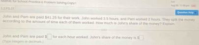 Malivll, for School: Practice & Problem Solving Copy 1 
1.2.PS-37 Quarsthan Hrip 
John and Pam are paid $41.25 for their work. John worked 3.5 hours, and Pam worked 2 hours. They split the money 
according to the amount of time each of them worked. How much is John's share of the money? Explain 
John and Pam are paid s□ for each hour worked. John's share of the money is 3□
(Type integers or decimals.)