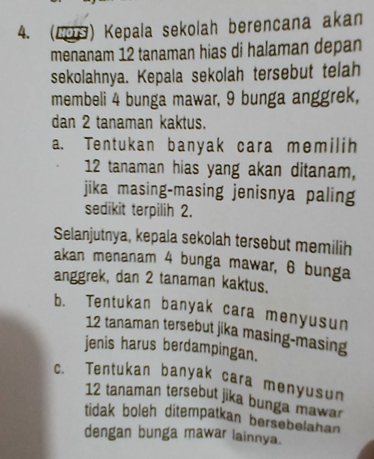 (209) Kepala sekolah berencana akan
menanam 12 tanaman hias di halaman depan
sekolahnya. Kepala sekolah tersebut telah
membeli 4 bunga mawar, 9 bunga anggrek,
dan 2 tanaman kaktus.
a. Tentukan banyak cara memilih
12 tanaman hias yang akan ditanam,
jika masing-masing jenisnya paling
sedikit terpilih 2.
Selanjutnya, kepala sekolah tersebut memilih
akan menanam 4 bunga mawar, 6 bunga
anggrek, dan 2 tanaman kaktus.
b. Tentukan banyak cara menyusun
12 tanaman tersebut jika masing-masing
jenis harus berdampingan.
c. Tentukan banyak cara menyusun
12 tanaman tersebut jika bunga ma 
tidak boleh ditempatkan bersebelahan .
dengan bunga mawar lainnya.