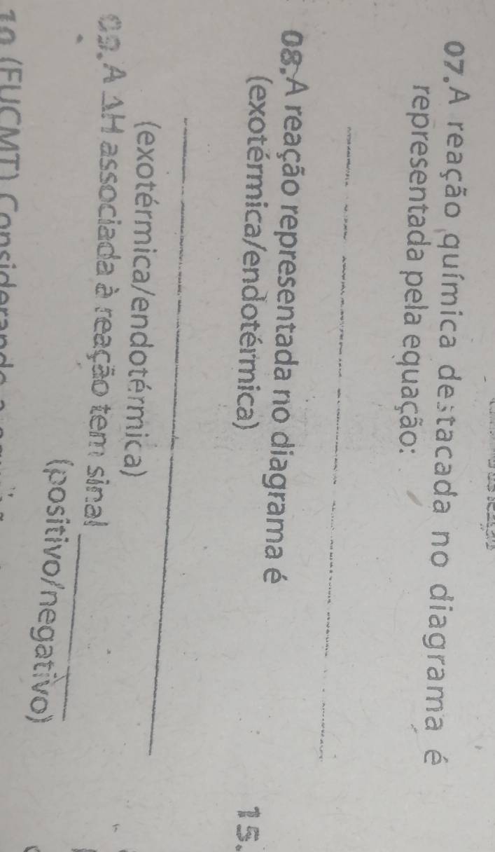 A reação química destacada no diagrama é 
representada pela equação: 
_ 
08.A reação representada no diagrama é 
(exotérmica/endotérmica) 15. 
_ 
(exotérmica/endotérmica) 
_ 
09,A ΔH associada à reação tem sinal 
(positivo/negativo) 
9 F U CM T) Co nsidera