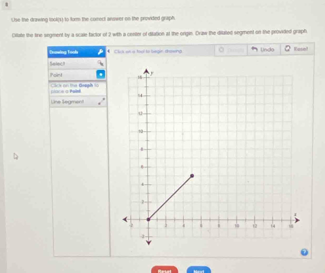 Use the drawing tool(s) to form the correct answer on the provided graph. 
Dillate the line segment by a scale factor of 2 with a center of ditation at the origin. Draw the ditated segment on the provided graph 
Drawing Toals Click on a fool to biegin drawing Undo Rese! 
Select 
Point 
Cck on the Graph to 
place a Paini 
Line Segment 
Resat Next