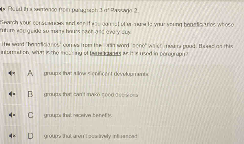 Read this sentence from paragraph 3 of Passage 2.
Search your consciences and see if you cannot offer more to your young beneficiaries whose
future you guide so many hours each and every day
The word "beneficiaries' comes from the Latin word "bene" which means good. Based on this
information, what is the meaning of beneficiaries as it is used in paragraph?
A groups that allow significant developments
B groups that can't make good decisions
groups that receive benefits
× groups that aren't positively influenced