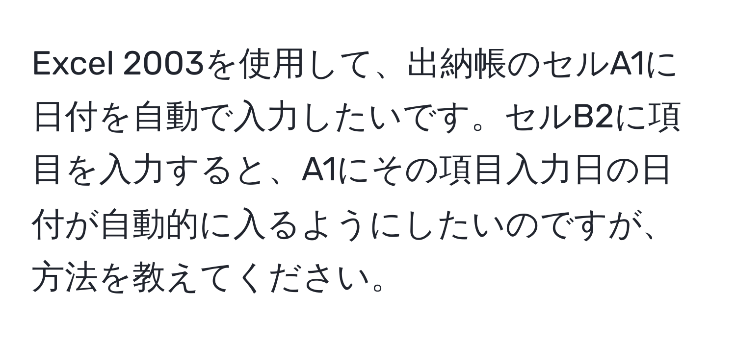 Excel 2003を使用して、出納帳のセルA1に日付を自動で入力したいです。セルB2に項目を入力すると、A1にその項目入力日の日付が自動的に入るようにしたいのですが、方法を教えてください。