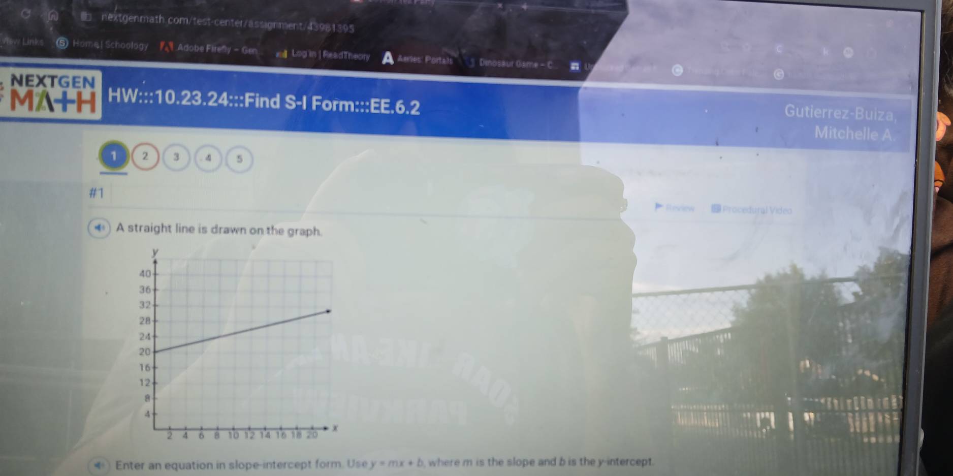 view Links ⑤ Home| Schoology Adobe Firenly - Gen a Log in| ReadTheory Aeries Portals'' ] Dinosaur Game - C n 
NEXTGEN 
MA+H HW:::10.23.24:::Find S-I Form:::EE.6.2 
Gutierrez-Buiza, 
Mitchelle A 
1 2 3.4 5 
#1 
Rescew Procedural Video 
A straight line is drawn on the graph. 
*) Enter an equation in slope-intercept form. Use y=mx+b where m is the slope and b is the y-intercept.