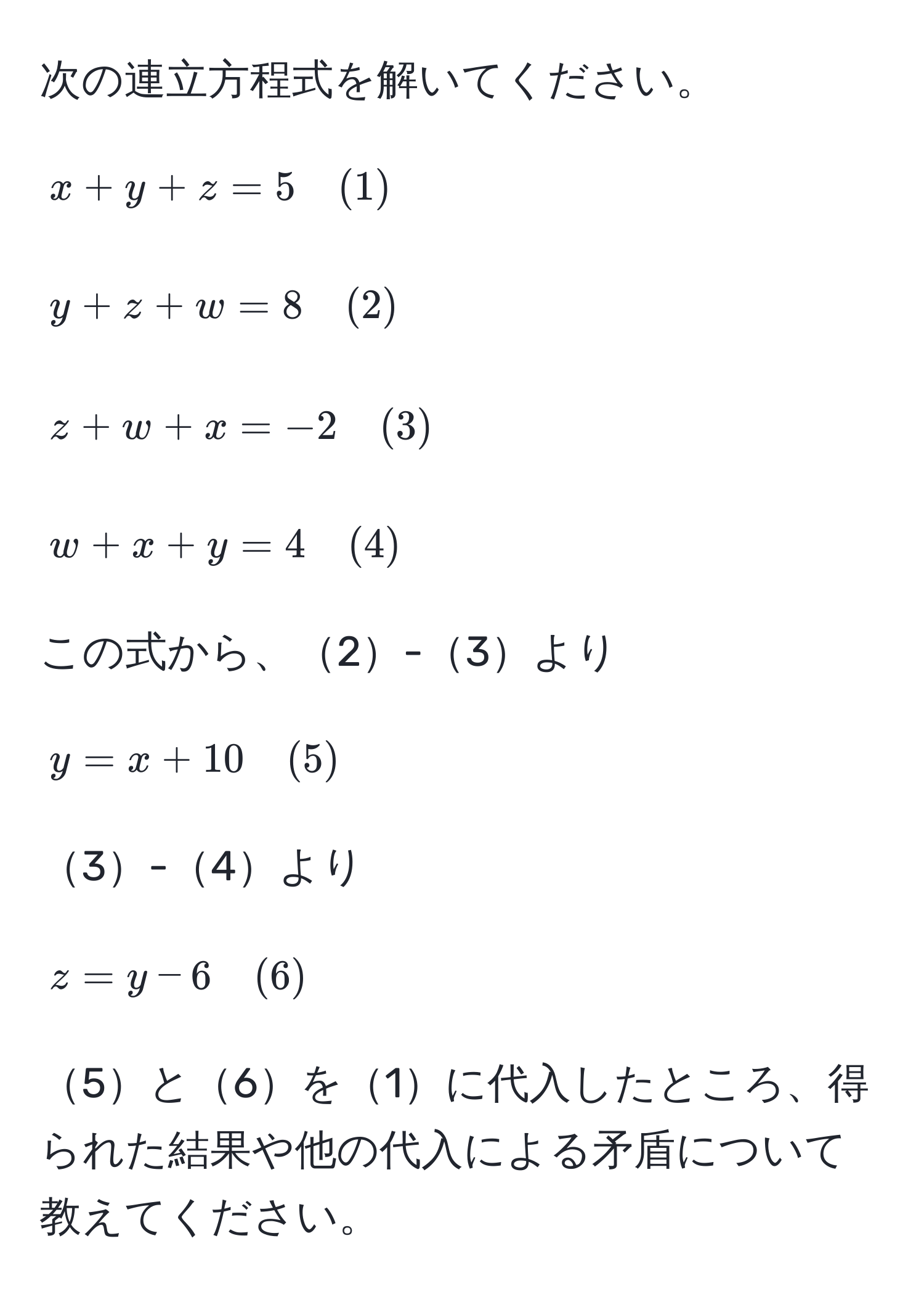 次の連立方程式を解いてください。  
[
x+y+z=5 quad (1)  
]  
[
y+z+w=8 quad (2)  
]  
[
z+w+x=-2 quad (3)  
]  
[
w+x+y=4 quad (4)  
]  
この式から、2-3より  
[
y=x+10 quad (5)  
]  
3-4より  
[
z=y-6 quad (6)  
]  
5と6を1に代入したところ、得られた結果や他の代入による矛盾について教えてください。