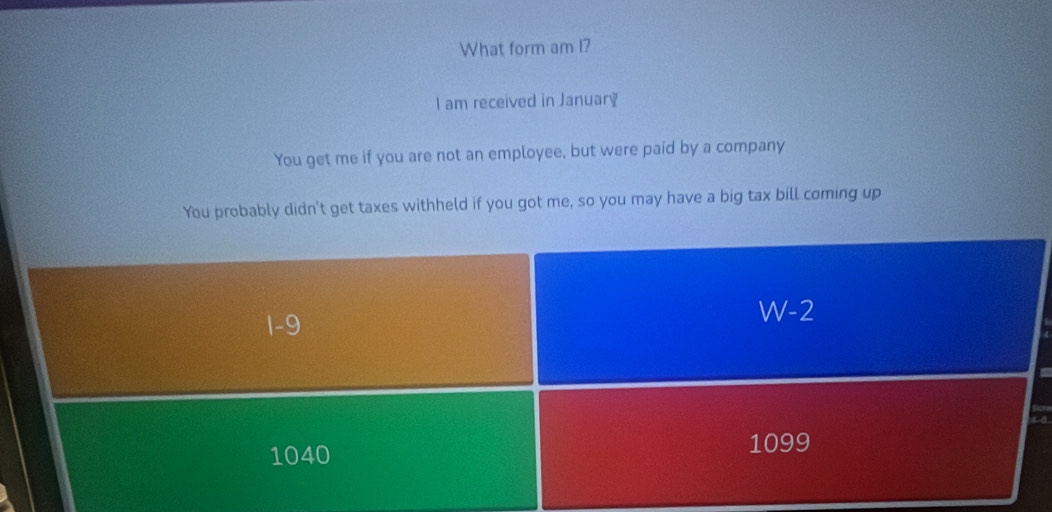 What form am I?
I am received in January
You get me if you are not an employee, but were paid by a company
You probably didn't get taxes withheld if you got me, so you may have a big tax bill coming up
1-9
W-2
1040 1099