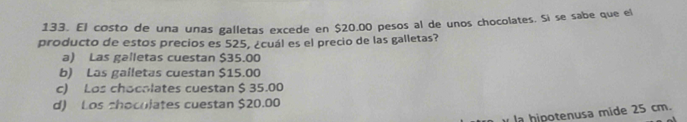 133, El costó de una unas galletas excede en $20.00 pesos al de unos chocolates. Si se sabe que el
producto de estos precios es 525, ¿cuál es el precio de las galletas?
a) Las galletas cuestan $35.00
b) Las gailetas cuestan $15.00
c) Los chocolates cuestan $ 35.00
d) Los chocolates cuestan $20.00
la hipotenusa mide 25 cm.