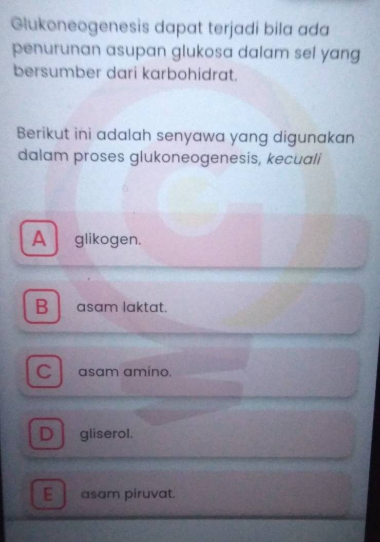 Glukoneogenesis dapat terjadi bila ada
penurunan asupan glukosa dalam sel yang 
bersumber dari karbohidrat.
Berikut ini adalah senyawa yang digunakan
dalam proses glukoneogenesis, kecuali
A glikogen.
B asam laktat.
C asam amino.
D gliserol.
E__ asam piruvat.