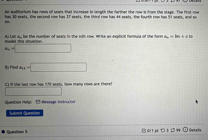 Details 
An auditorium has rows of seats that increase in length the farther the row is from the stage. The first row 
has 30 seats, the second row has 37 seats, the third row has 44 seats, the fourth row has 51 seats, and so 
on. 
A) Let a_n be the number of seats in the nth row. Write an explicit formula of the form a_n=bn+c to 
model this situation.
a_n=□
B) Find a_14=□
C) If the last row has 170 seats, how many rows are there?
f(x-1)=(1..1x+1=0. 
Question Help: Message instructor 
Submit Question 
Question 5 0/1 ptつ 3 % 99 0 Details