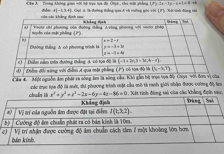 Trong không gian với hệ trục tọa độ Oxyz , cho mặt phẳng (P): 2x-3y-z+1=0 và
điểm A(-1;3;4). Gọi △ Idot a đường thẳng qua A và vuông góc với (P). Xét tính đúng sai
Câu 4. Một nguồn âm phát ra sóng âm là sóng cầu. Khi gắn hệ tr
các trục tọa độ là mét, thì phương trình mặt cầu mô tả ranh giới nhận được cường độ âm
chuẩn là x^2+y^2+z^2-2x-6y-4z-86=0. Xét tính đúng sai của các khằng định sau: