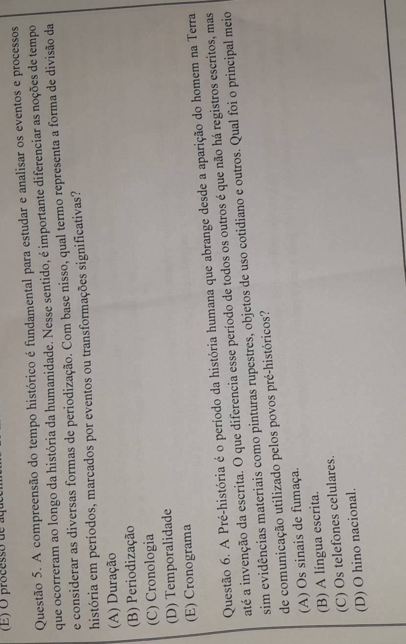 processo de aqu
Questão 5. A compreensão do tempo histórico é fundamental para estudar e analisar os eventos e processos
que ocorreram ao longo da história da humanidade. Nesse sentido, é importante diferenciar as noções de tempo
e considerar as diversas formas de periodização. Com base nisso, qual termo representa a forma de divisão da
história em períodos, marcados por eventos ou transformações significativas?
(A) Duração
(B) Periodização
(C) Cronologia
(D) Temporalidade
(E) Cronograma
Questão 6. A Pré-história é o período da história humana que abrange desde a aparição do homem na Terra
até a invenção da escrita. O que diferencia esse período de todos os outros é que não há registros escritos, mas
sim evidências materiais como pinturas rupestres, objetos de uso cotidiano e outros. Qual foi o principal meio
de comunicação utilizado pelos povos pré-históricos?
(A) Os sinais de fumaça.
(B) A língua escrita.
(C) Os telefones celulares.
(D) O hino nacional.