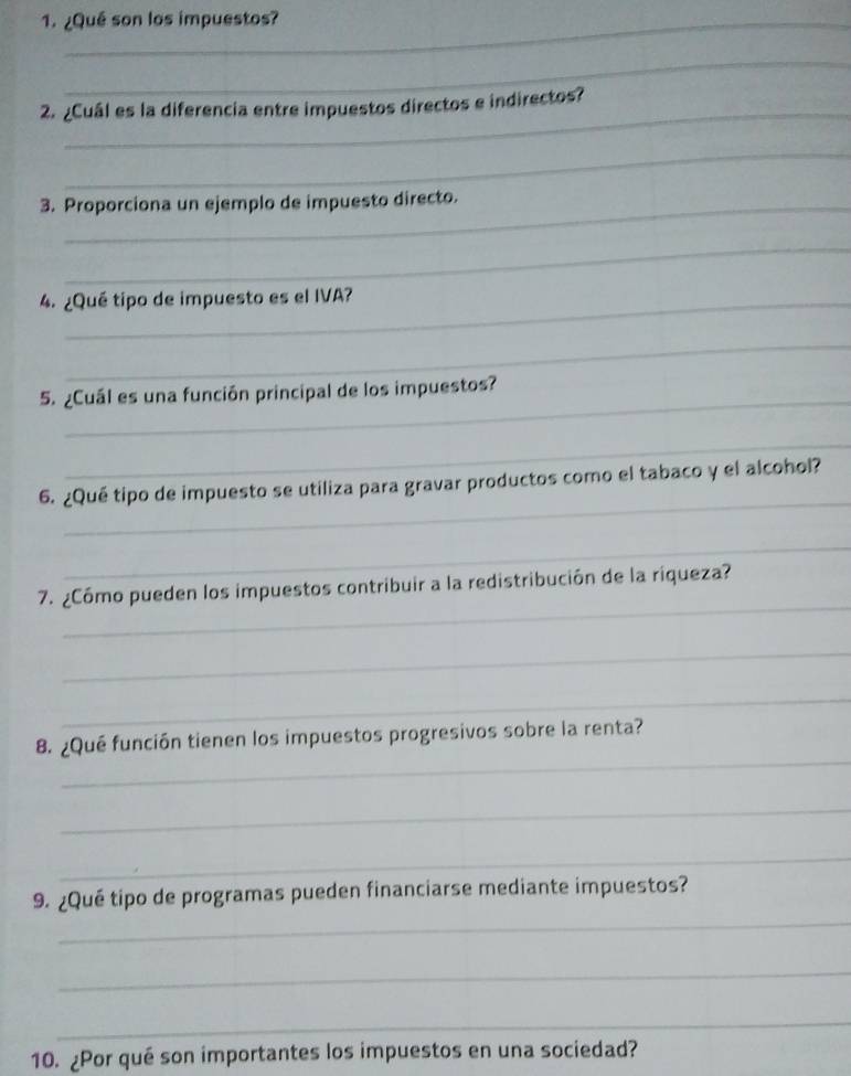 ¿Qué son los impuestos? 
_ 
2. ¿Cuál es la diferencia entre impuestos directos e indirectos? 
_ 
3. Proporciona un ejemplo de impuesto directo. 
_ 
4. ¿Qué tipo de impuesto es el IVA? 
_ 
_ 
5. ¿Cuál es una función principal de los impuestos? 
_ 
_ 
6. ¿Qué tipo de impuesto se utiliza para gravar productos como el tabaco y el alcohol? 
_ 
_ 
7. ¿Cómo pueden los impuestos contribuir a la redistribución de la riqueza? 
_ 
_ 
_ 
8. ¿Qué función tienen los impuestos progresivos sobre la renta? 
_ 
_ 
_ 
9. ¿Qué tipo de programas pueden financiarse mediante impuestos? 
_ 
_ 
10. ¿Por qué son importantes los impuestos en una sociedad?