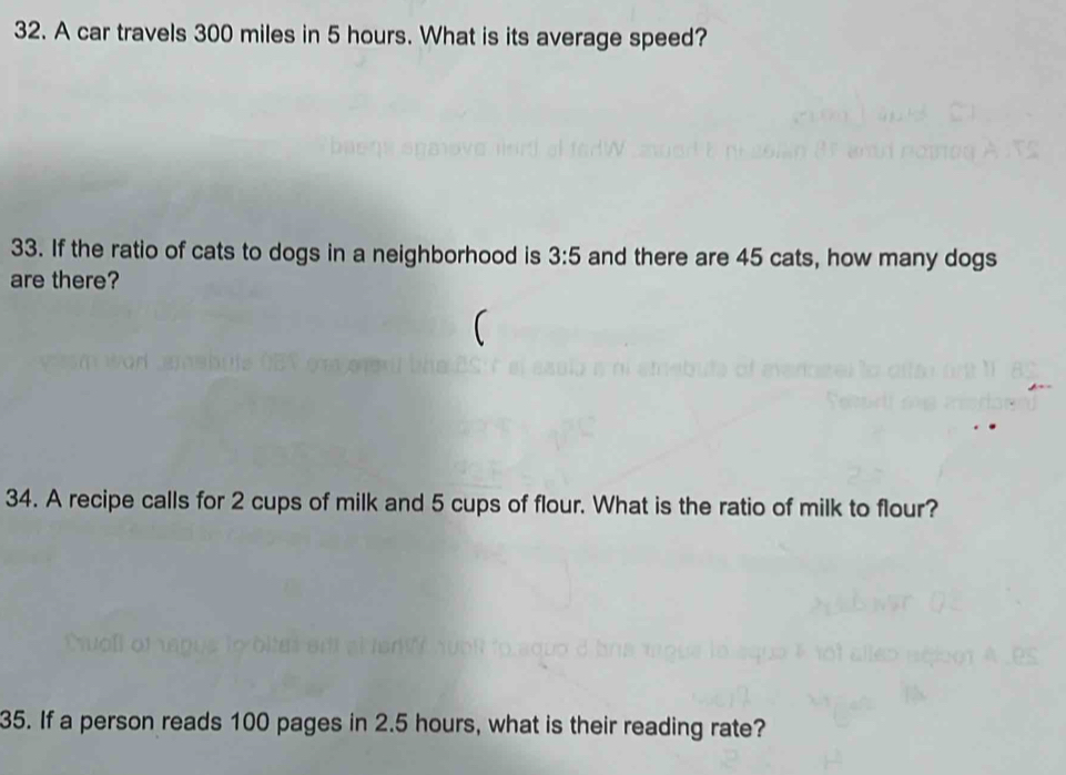 A car travels 300 miles in 5 hours. What is its average speed? 
33. If the ratio of cats to dogs in a neighborhood is 3:5 and there are 45 cats, how many dogs 
are there? 
34. A recipe calls for 2 cups of milk and 5 cups of flour. What is the ratio of milk to flour? 
35. If a person reads 100 pages in 2.5 hours, what is their reading rate?