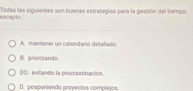 Todas las siguientes son buenas estrategias para la gestión del tiempo,
excepto :
A. mantener un calendario detallado.
B. priorizando.
DO. evitando la procrastinación.
D. posponiendo proyectos complejos.