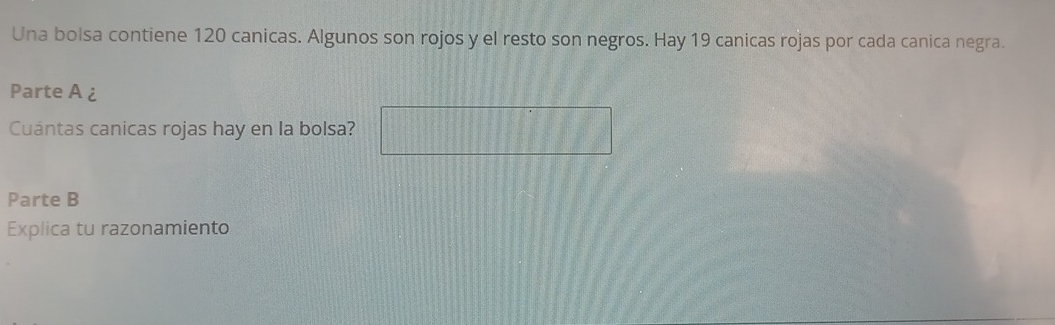 Una bolsa contiene 120 canicas. Algunos son rojos y el resto son negros. Hay 19 canicas rojas por cada canica negra. 
Parte A ¿ 
Cuántas canicas rojas hay en la bolsa? 
Parte B 
Explica tu razonamiento