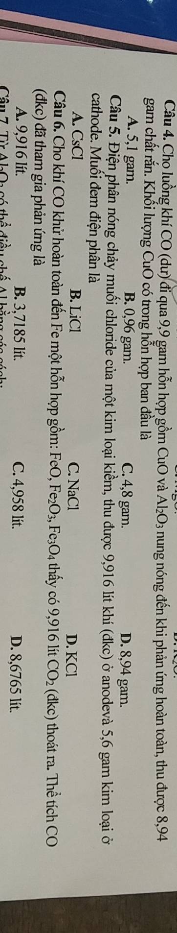 Chọ luồng khí CO (dư) đi qua 9,9 gam hỗn hợp gồm CuO và Al₂O3 nung nóng đến khi phản ứng hoàn toàn, thu được 8,94
gam chất rắn. Khối lượng CuO có trong hỗn hợp ban đầu là
A. 5,1 gam. B. 0,96 gam. C. 4,8 gam. D. 8,94 gam.
Câu 5. Điện phân nóng chảy muối chloride của một kim loại kiềm, thu được 9,916 lít khí (đkc) ở anodevà 5,6 gam kim loại ở
cathode. Muối đem điện phân là
A. CsCl B. LiCl C. NaCl D. KCl
Câu 6. Cho khí CO khử hoàn toàn đến Fe một hỗn hợp gồm: FeO, Fe_2O_3, Fe_3O_4 thấy có 9,916 lít CO_2 (đkc) thoát ra. Thể tích CO
(đkc) đã tham gia phản ứng là
A. 9,916 lít. B. 3,7185 lít. C. 4,958 lít. D. 8,6765 lít.
Câu 7. Từ AbC tể điệ