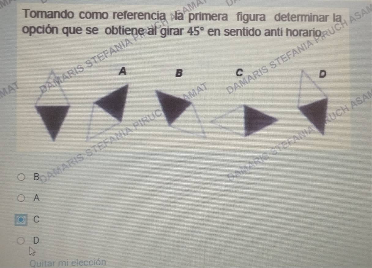 Tomando como referencia la primera figura determinar la
opción que se obtiene al girar 45° en sentido anti horario UCH ASAI
MAT AMARIS STEFANI
A
AMAT DAMARIS STEFANIA
B
C
D
UCH ASA
B AMARIS STEFANIA PIRU
SAMARIS STEFANIA
A
C
D
Quitar mi elección