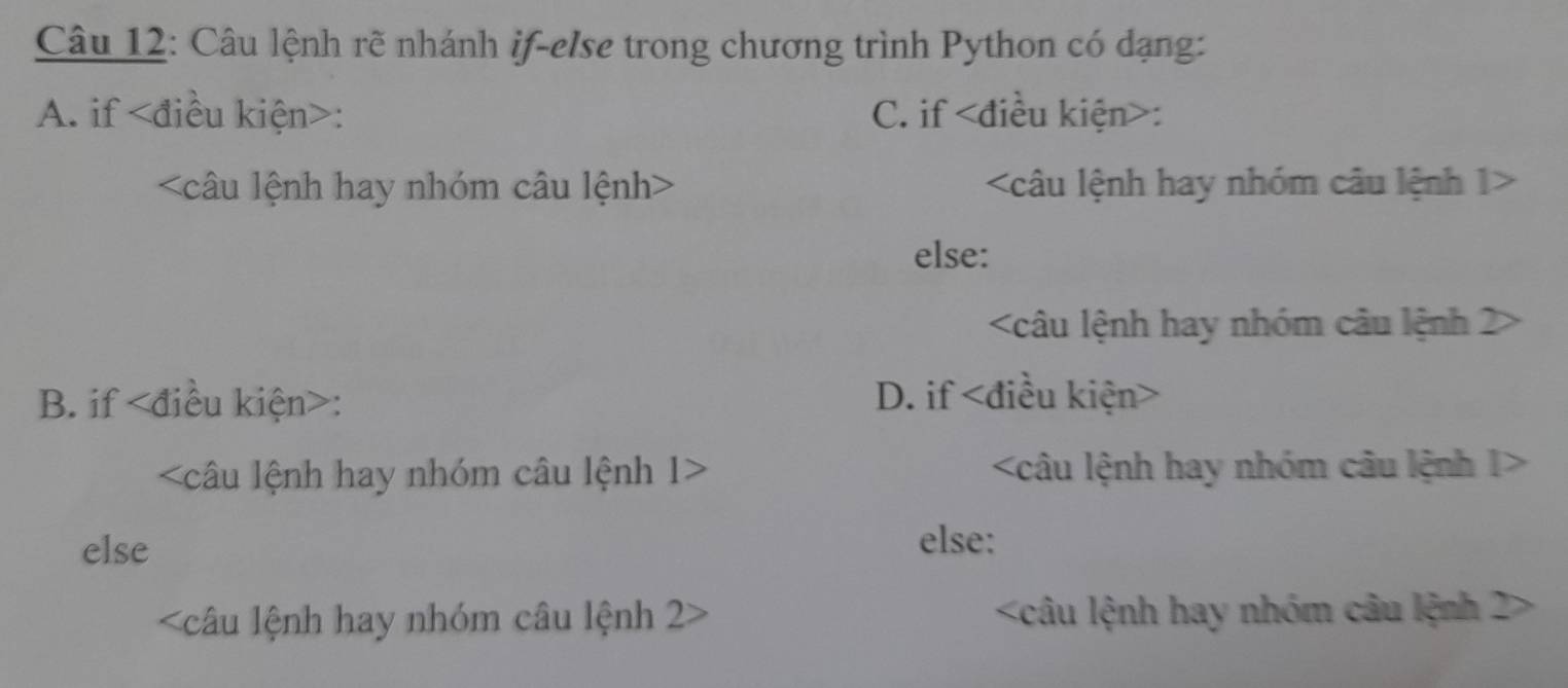 Câu lệnh rẽ nhánh if-else trong chương trình Python có dạng:
A. if : C. if :
< câu lệnh hay nhóm câu lệnh 1>
else:
2
B. if : D. if
1
else else:
< câu lệnh hay nhóm câu lệnh  2 2