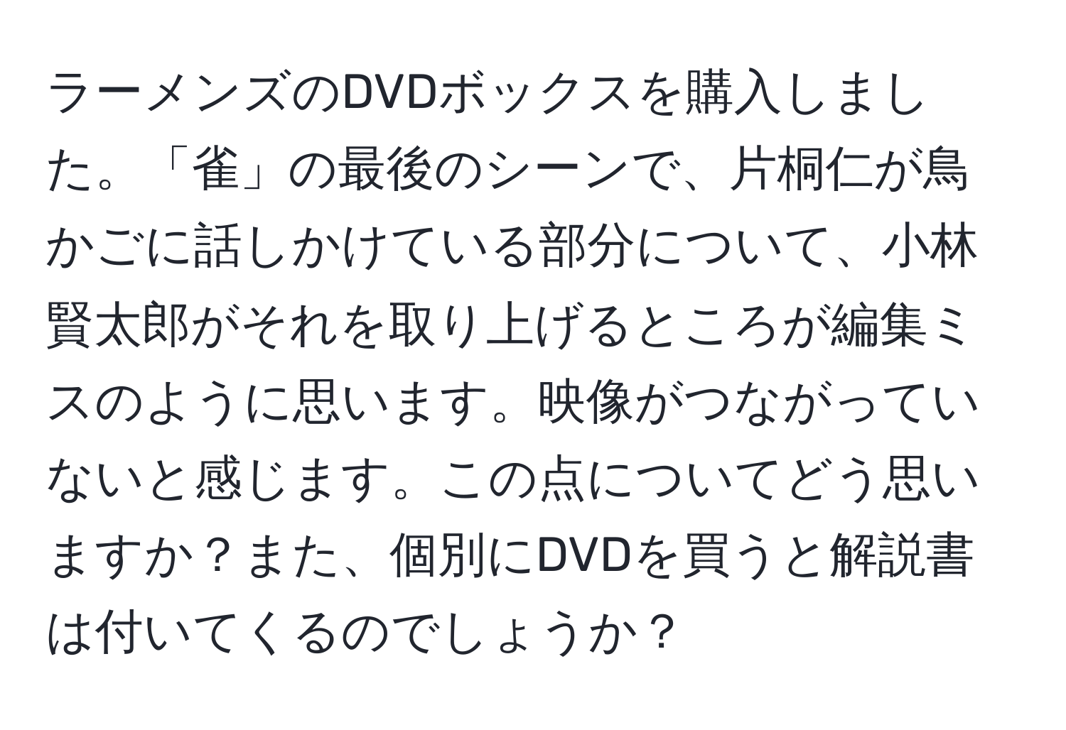 ラーメンズのDVDボックスを購入しました。「雀」の最後のシーンで、片桐仁が鳥かごに話しかけている部分について、小林賢太郎がそれを取り上げるところが編集ミスのように思います。映像がつながっていないと感じます。この点についてどう思いますか？また、個別にDVDを買うと解説書は付いてくるのでしょうか？