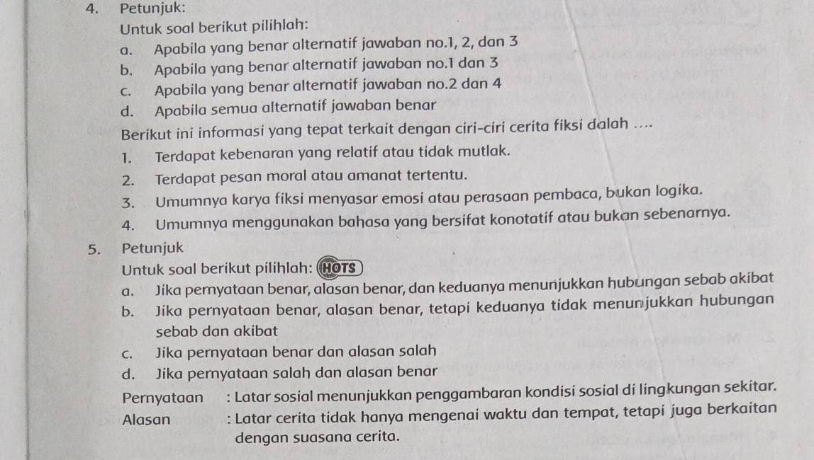 Petunjuk:
Untuk soal berikut pilihlah:
a. Apabila yang benar alternatif jawaban no. 1, 2, dan 3
b. Apabila yang benar alternatif jawaban no. 1 dan 3
c. Apabila yang benar alternatif jawaban no. 2 dan 4
d. Apabila semua alternatif jawaban benar
Berikut ini informasi yang tepat terkait dengan ciri-ciri cerita fiksi dalah ....
1. Terdapat kebenaran yang relatif atau tidak mutlak.
2. Terdapat pesan moral atau amanat tertentu.
3. Umumnya karya fiksi menyasar emosi atau perasaan pembaca, bukan logika.
4. Umumnya menggunakan bahasa yang bersifat konotatif atau bukan sebenarnya.
5. Petunjuk
Untuk soal berikut pilihlah: (HoTs
a. Jika pernyataan benar, alasan benar, dan keduanya menunjukkan hubungan sebab akibat
b. Jika pernyataan benar, alasan benar, tetapi keduanya tidak menunjukkan hubungan
sebab dan akibat
c. Jika pernyataan benar dan alasan salah
d. Jika pernyataan salah dan alasan benar
Pernyataan : Latar sosial menunjukkan penggambaran kondisi sosial di lingkungan sekitar.
Alasan : Latar cerita tidak hanya mengenai waktu dan tempat, tetapí juga berkaitan
dengan suasana cerita.