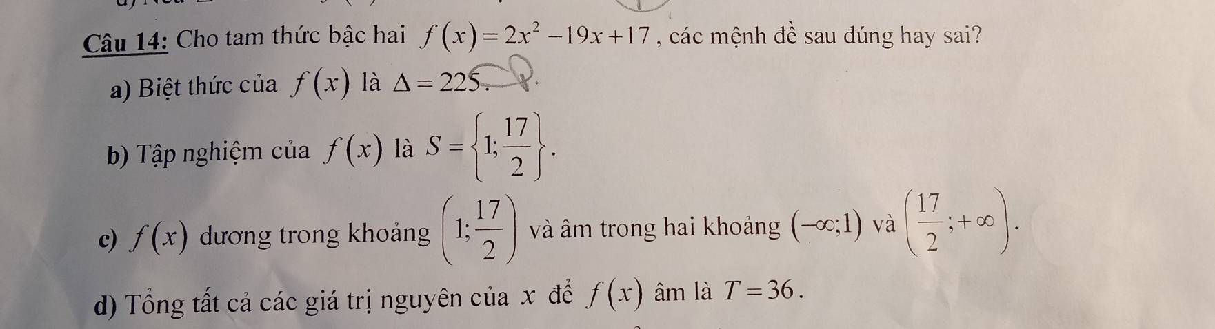 Cho tam thức bậc hai f(x)=2x^2-19x+17 , các mệnh đề sau đúng hay sai? 
a) Biệt thức của f(x) là △ =225. 
bb Tập nghiệm của f(x) là S= 1; 17/2 . 
c) f(x) dương trong khoảng (1; 17/2 ) và âm trong hai khoảng (-∈fty ;1) và ( 17/2 ;+∈fty ). 
d) Tổng tất cả các giá trị nguyên của x đề f(x) âm là T=36.