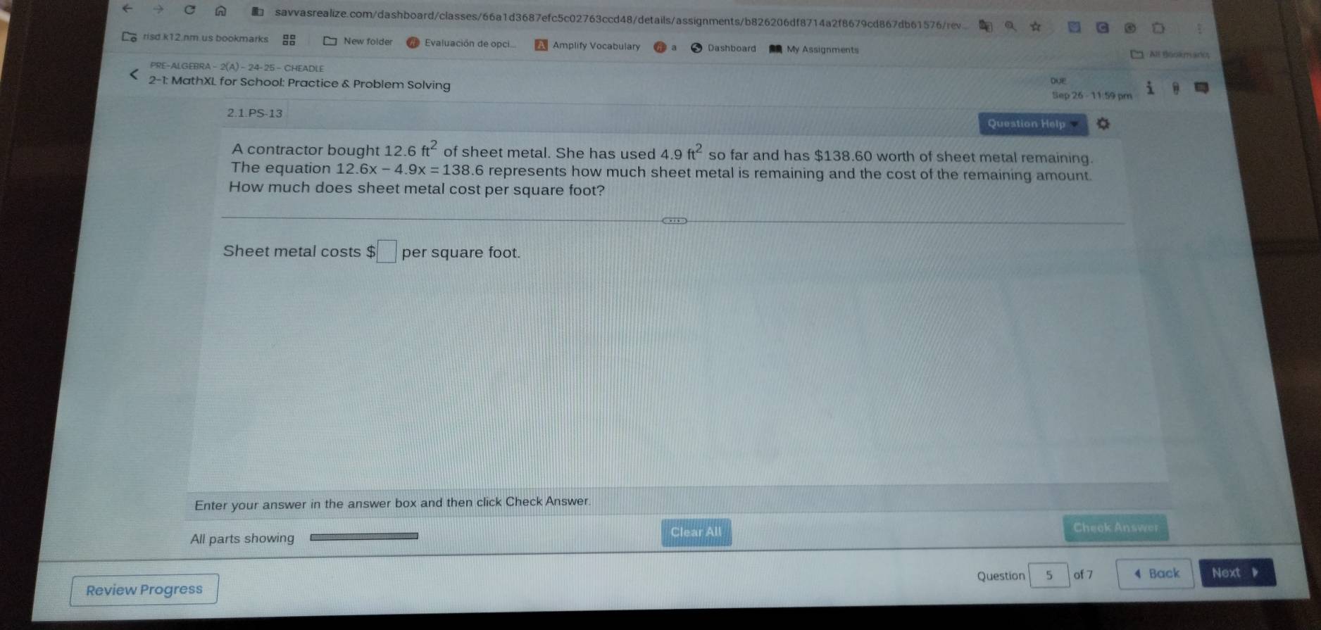 a 
risd.k12.nm.us bookmarks New folder Evaluación de opci. Amplify Vocabulary Dashboard My Assignments 
PRE-ALGEBRA - 2(A) - 24-25 - CHEADLE 
2-1: MathXL for School: Practice & Problem Solving DOE Sep 26 - 11:59 pm 1 
2.1.PS-13 Question Help 
A contractor bought 12.6ft^2 of sheet metal. She has used 4.9 ft^2 so far and has $138.60 worth of sheet metal remaining. 
The equation 12.6x-4.9x=138.6 represents how much sheet metal is remaining and the cost of the remaining amount. 
How much does sheet metal cost per square foot? 
Sheet metal costs $ □ per square foot. 
Enter your answer in the answer box and then click Check Answer 
Clear All Cheek Answor 
All parts showing 
Question 5 of 7 4 Back Next 。 
Review Progress