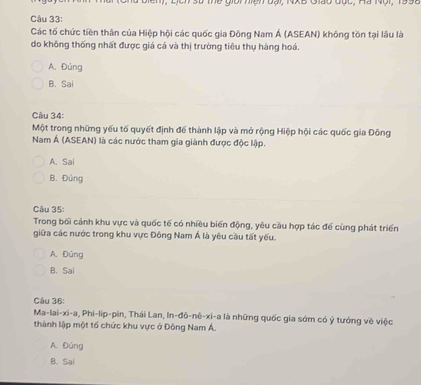 1, Lịch sử thể giời hiện đại, NXB Giáo đục, Hà Nội, 1992
Câu 33:
Các tố chức tiền thân của Hiệp hội các quốc gia Đông Nam Á (ASEAN) không tồn tại lâu là
do không thống nhất được giá cả và thị trường tiêu thụ hàng hoá.
A. Đúng
B. Sai
Câu 34:
Một trong những yếu tố quyết định đế thành lập và mở rộng Hiệp hội các quốc gia Đông
Nam Á (ASEAN) là các nước tham gia giành được độc lập.
A. Sai
B. Đúng
Câu 35:
Trong bối cánh khu vực và quốc tế có nhiều biến động, yêu cầu hợp tác đế cùng phát triển
giữa các nước trong khu vực Đông Nam Á là yêu cầu tất yếu.
A. Đúng
B. Sai
Câu 36:
Ma-lai-xi-a, Phi-lip-pin, Thái Lan, In-đô-nê-xi-a là những quốc gia sớm có ý tưởng về việc
thành lập một tố chức khu vực ở Đông Nam Á.
A. Đúng
B. Sai