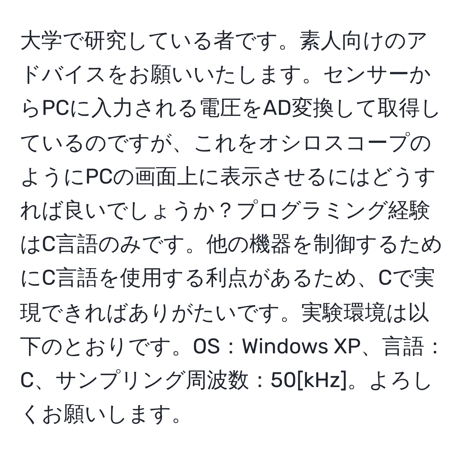 大学で研究している者です。素人向けのアドバイスをお願いいたします。センサーからPCに入力される電圧をAD変換して取得しているのですが、これをオシロスコープのようにPCの画面上に表示させるにはどうすれば良いでしょうか？プログラミング経験はC言語のみです。他の機器を制御するためにC言語を使用する利点があるため、Cで実現できればありがたいです。実験環境は以下のとおりです。OS：Windows XP、言語：C、サンプリング周波数：50[kHz]。よろしくお願いします。