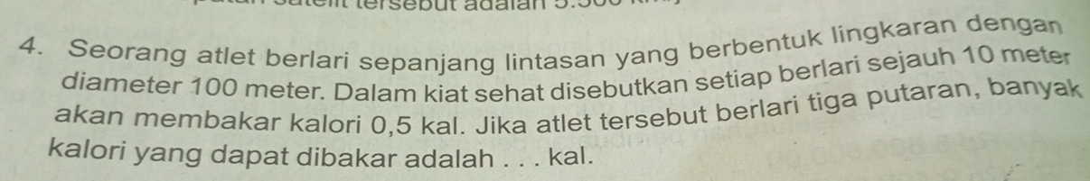 Seorang atlet berlari sepanjang lintasan yang berbentuk lingkaran dengan 
diameter 100 meter. Dalam kiat sehat disebutkan setiap berlari sejauh 10 meter
akan membakar kalori 0,5 kal. Jika atlet tersebut berlari tiga putaran, banyak 
kalori yang dapat dibakar adalah . . . kal.