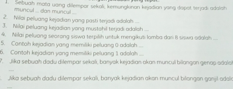 Sebuah mata uang dilempar sekali, kemungkinan kejadian yang dapat terjadi adalah 
muncul ... dan muncul 
2. Nilai peluang kejadian yang pasti terjadi adalah .... 
3. Nilai peluang kejadian yang mustahil terjadi adalah_ 
4. Nilai peluang seorang siswa terpilih untuk mengikuti lomba dari 8 siswa adalah_ 
5. Contoh kejadian yang memiliki peluang 0 adalah_ 
6. Contoh kejadian yang memiliki peluang 1 adalah_ 
7. Jika sebuah dadu dilempar sekali, banyak kejadian akan muncul bilangan genap adalal 
Jika sebuah dadu dilempar sekali, banyak kejadian akan muncul bilangan ganjil adal 
…