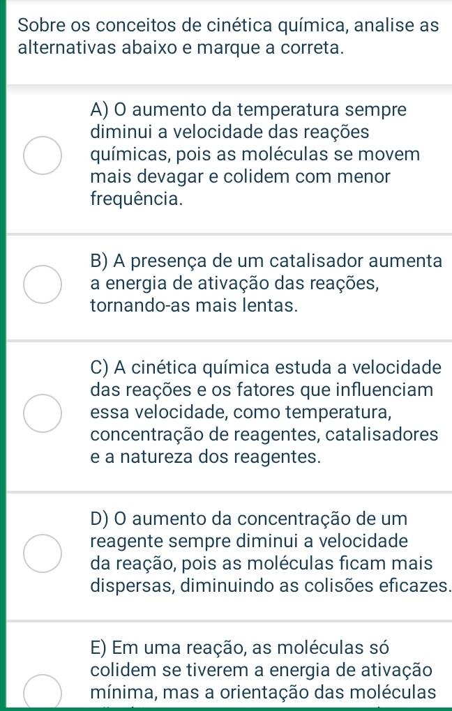 Sobre os conceitos de cinética química, analise as
alternativas abaixo e marque a correta.
A) O aumento da temperatura sempre
diminui a velocidade das reações
químicas, pois as moléculas se movem
mais devagar e colidem com menor
frequência.
B) A presença de um catalisador aumenta
a energia de ativação das reações,
tornando-as mais lentas.
C) A cinética química estuda a velocidade
das reações e os fatores que influenciam
essa velocidade, como temperatura,
concentração de reagentes, catalisadores
e a natureza dos reagentes.
D) O aumento da concentração de um
reagente sempre diminui a velocidade
da reação, pois as moléculas ficam mais
dispersas, diminuindo as colisões eficazes.
E) Em uma reação, as moléculas só
colidem se tiverem a energia de ativação
mínima, mas a orientação das moléculas