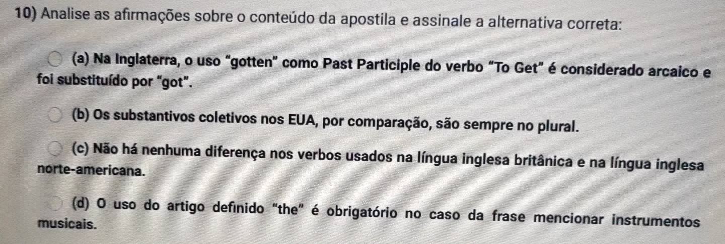 Analise as afirmações sobre o conteúdo da apostila e assinale a alternativa correta:
(a) Na Inglaterra, o uso "gotten" como Past Participle do verbo “To Get” é considerado arcaico e
foi substituído por "got".
(b) Os substantivos coletivos nos EUA, por comparação, são sempre no plural.
(c) Não há nenhuma diferença nos verbos usados na língua inglesa britânica e na língua inglesa
norte-americana.
(d) O uso do artigo definido "the” é obrigatório no caso da frase mencionar instrumentos
musicais.