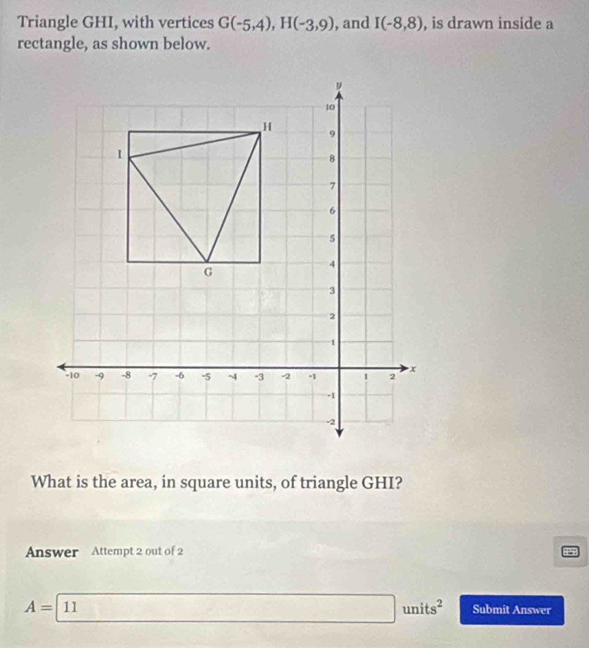 Triangle GHI, with vertices G(-5,4), H(-3,9) , and I(-8,8) , is drawn inside a 
rectangle, as shown below. 
What is the area, in square units, of triangle GHI? 
Answer Attempt 2 out of 2 
BPS
A=11 □ units^2 Submit Answer