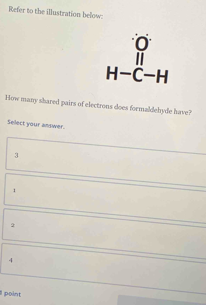 Refer to the illustration below:
beginarrayr O H-C-Hendarray
How many shared pairs of electrons does formaldehyde have?
Select your answer.
3
1
2
4
1 point