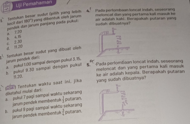 Uji Pemahaman
1. Tentukan besar sudut (pilih yang lebih 4 Pada perlombaan loncat indah, seseorang
kecil dari 180°) yang dibentuk oleh jarum meloncat dan yang pertama kali masuk ke
sudah dibuatnya?
a. 7.20 pendek dan jarum panjang pada pukul:
air adalah kaki. Berapakah putaran yang
c. 2.30 b. 4.15
d. 11.20
Tentukan besar sudut yang dibuat oleh
jarum pendek dari:
a. pukul 1.00 sampai dengan pukul 3.15,
b. pukul 9.30 sampai dengan pukul 5. Pada perlombaan loncat indah, seseorang
meloncat dan yang pertama kali masuk
11.20.
ke air adalah kepala. Berapakah putaran
(206) Tentukan waktu saat ini, jika yang sudah dibuatnya?
diketahui mulai dari:
a. pukul 7 pagi sampai waktu sekarang
jarum pendek membentuk  1/3  putaran,
b. pukul 9 pagi sampai waktu sekarang
jarum pendek membentuk  3/4 putaran.