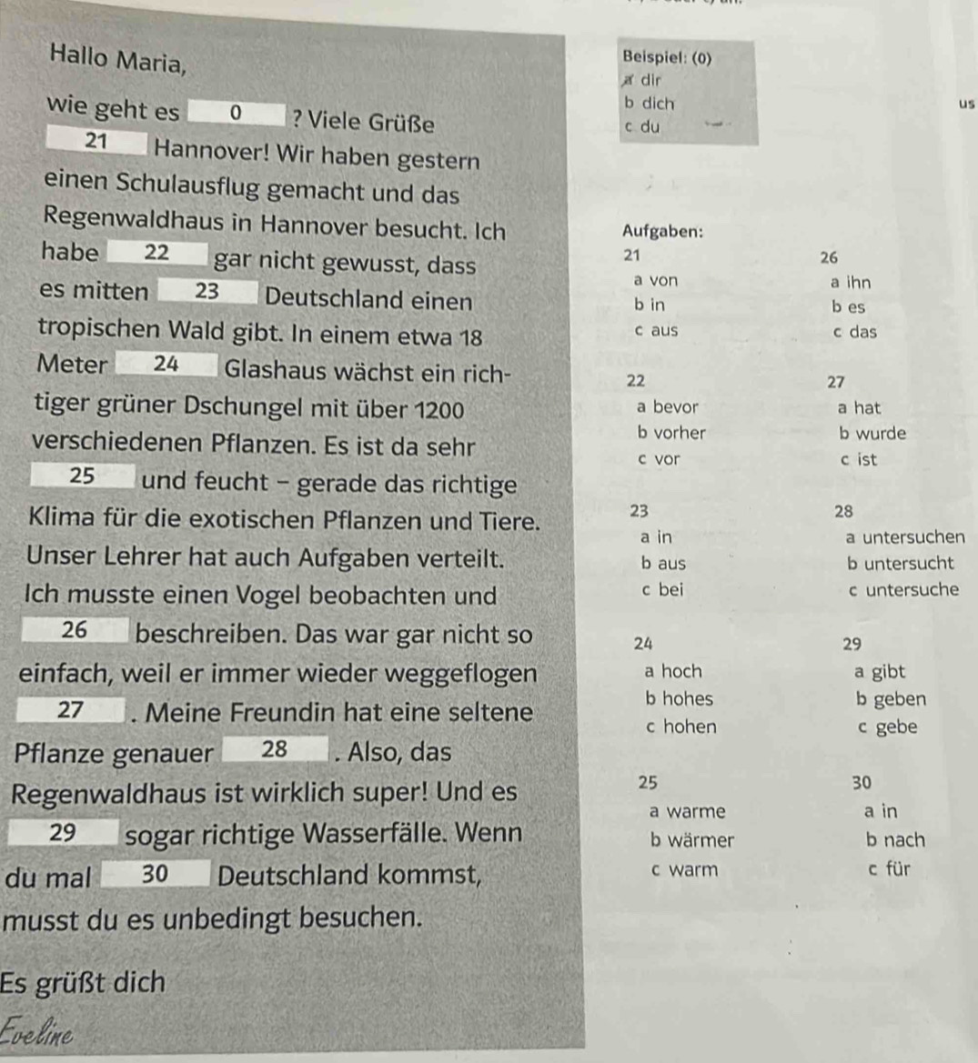 Hallo Maria, 
Beispiel: (0) 
a dir 
b dich us 
wie geht es 0 ? Viele Grüße 
c du
21 Hannover! Wir haben gestern 
einen Schulausflug gemacht und das 
Regenwaldhaus in Hannover besucht. Ich Aufgaben: 
habe 22 gar nicht gewusst, dass
21
26
a von a ihn 
es mitten 23 Deutschland einen b in 
b es 
tropischen Wald gibt. In einem etwa 18 c aus c das 
Meter 24 Glashaus wächst ein rich- 22
27 
tiger grüner Dschungel mit über 1200 a bevor a hat 
b vorher b wurde 
verschiedenen Pflanzen. Es ist da sehr 
c vor c ist
25 und feucht - gerade das richtige 
Klima für die exotischen Pflanzen und Tiere. 23
28 
a in a untersuchen 
Unser Lehrer hat auch Aufgaben verteilt. b aus b untersucht 
Ich musste einen Vogel beobachten und c bei c untersuche 
26 beschreiben. Das war gar nicht so
24
29 
einfach, weil er immer wieder weggeflogen a hoch a gibt 
b hohes 
27 . Meine Freundin hat eine seltene b geben 
c hohen c gebe 
Pflanze genauer 28. Also, das 
Regenwaldhaus ist wirklich super! Und es
25
30
a warme a in 
29 sogar richtige Wasserfälle. Wenn b wärmer b nach 
c warm 
du mal 30 Deutschland kommst, c für 
musst du es unbedingt besuchen. 
Es grüßt dich 
Eveline